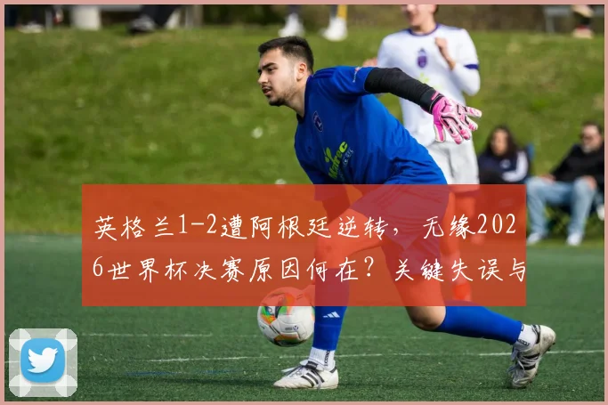 英格兰1-2遭阿根廷逆转，无缘2026世界杯决赛原因何在？关键失误与战术复盘