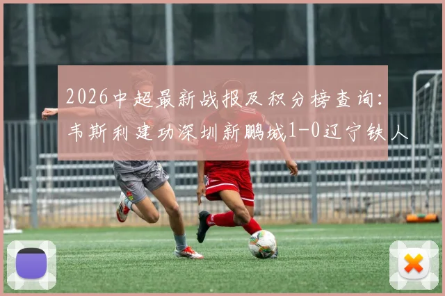 2026中超最新战报及积分榜查询：韦斯利建功深圳新鹏城1-0辽宁铁人止连败，附全场回放与首发阵容解析
