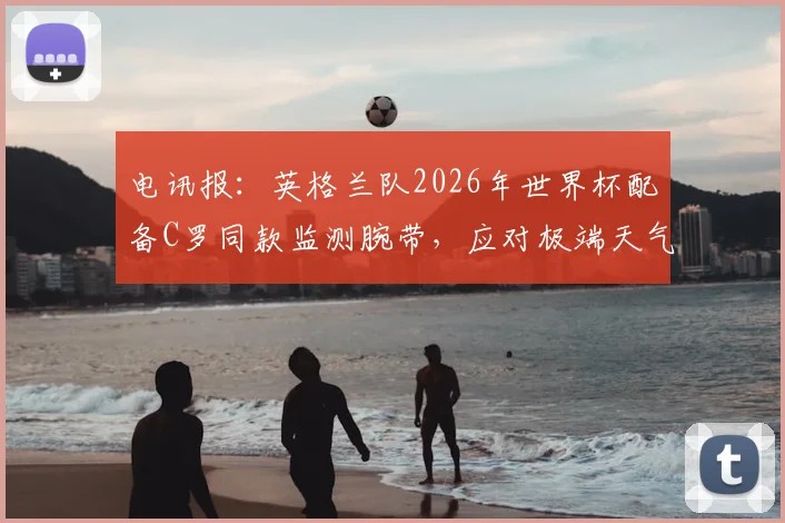 电讯报：英格兰队2026年世界杯配备C罗同款监测腕带，应对极端天气科学方案揭秘
