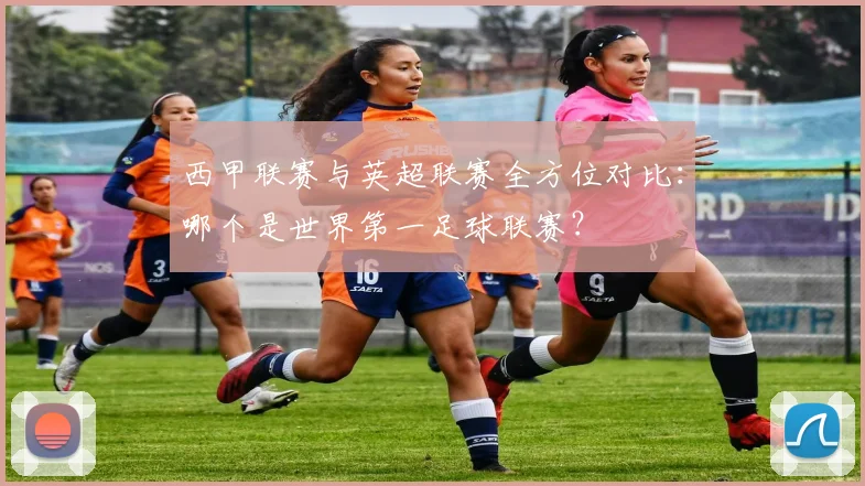 西甲联赛与英超联赛全方位对比：哪个是世界第一足球联赛？