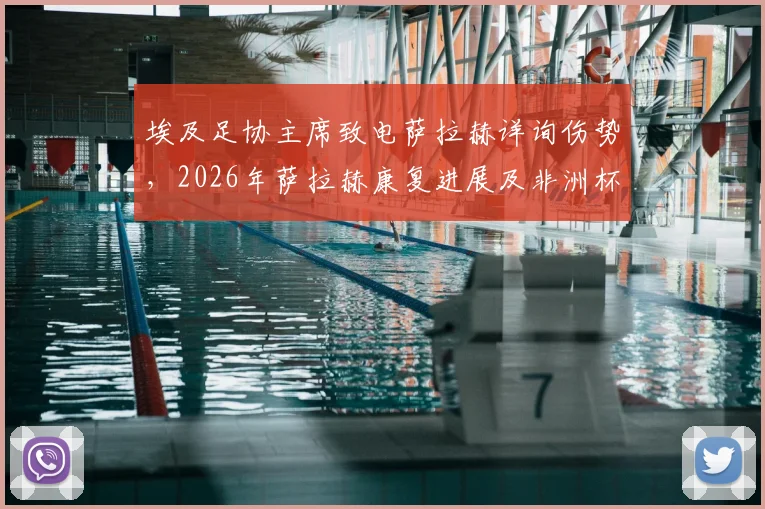 埃及足协主席致电萨拉赫详询伤势，2026年萨拉赫康复进展及非洲杯前景最新消息