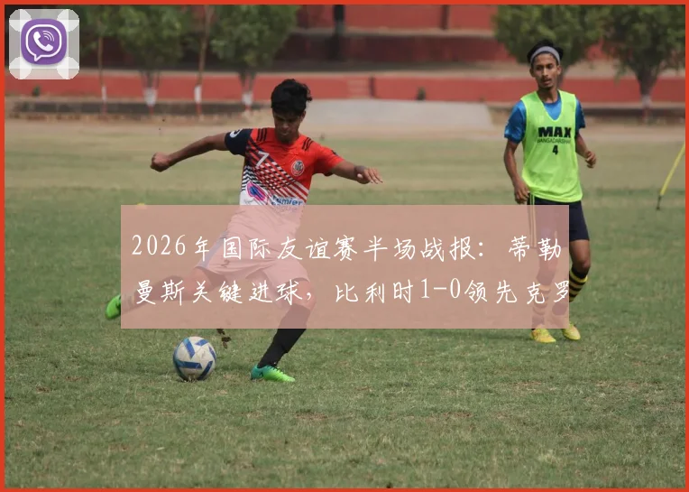 2026年国际友谊赛半场战报：蒂勒曼斯关键进球，比利时1-0领先克罗地亚，附全场战术解析与球员评分