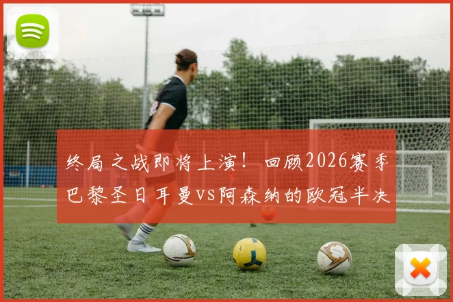 终局之战即将上演!回顾2026赛季巴黎圣日耳曼vs阿森纳的欧冠半决赛经典对决与战术分析