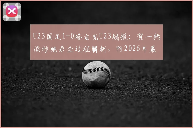 U23国足1-0塔吉克U23战报：贺一然读秒绝杀全过程解析，附2026年最新名单与比赛回放地址