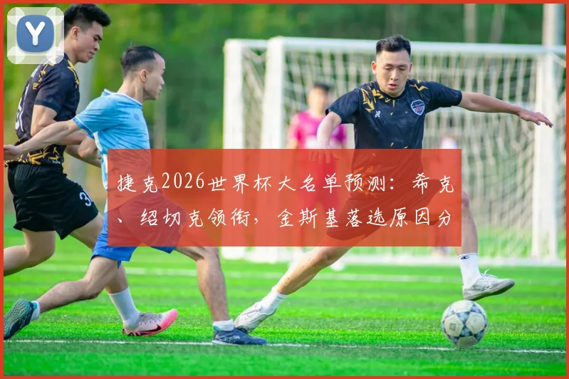 捷克2026世界杯大名单预测：希克、绍切克领衔，金斯基落选原因分析与阵容深度解读