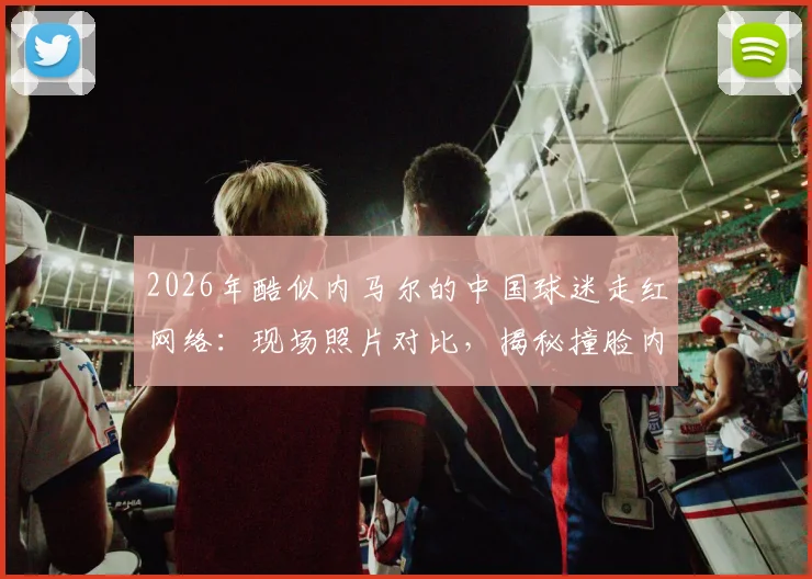 2026年酷似内马尔的中国球迷走红网络:现场照片对比,揭秘撞脸内马尔的真实身份与模仿穿搭