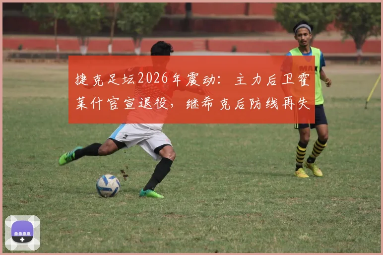 捷克足坛2026年震动：主力后卫霍莱什官宣退役，继希克后防线再失核心，谁将扛起后防大旗？