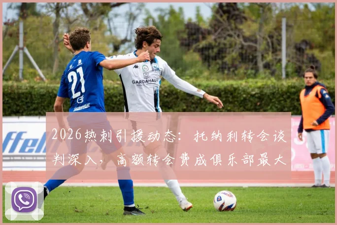 2026热刺引援动态：托纳利转会谈判深入，高额转会费成俱乐部最大考验，球队中场重建面临关键抉择