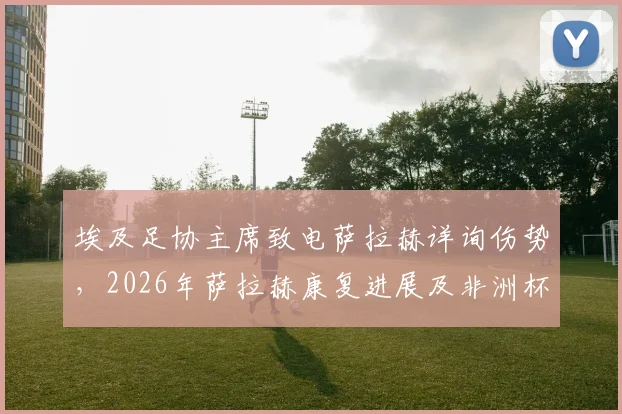 埃及足协主席致电萨拉赫详询伤势,2026年萨拉赫康复进展及非洲杯前景最新消息