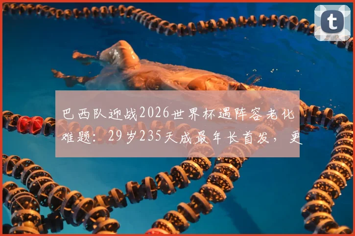 巴西队迎战2026世界杯遇阵容老化难题：29岁235天成最年长首发，更新换代迫在眉睫