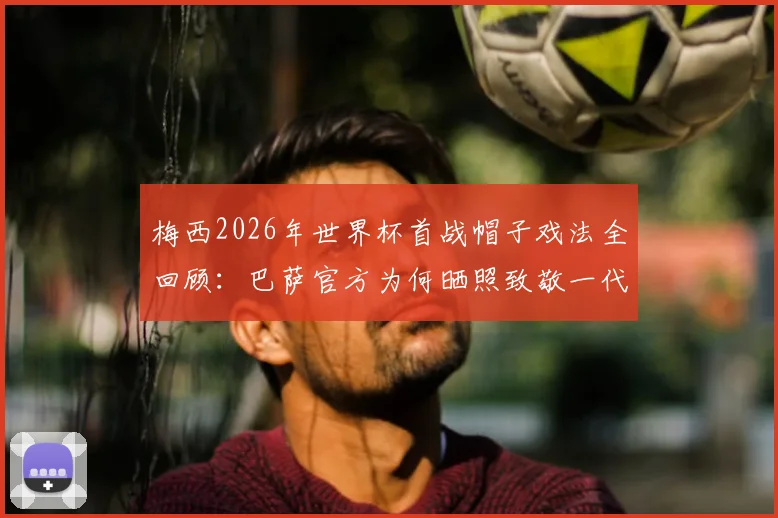梅西2026年世界杯首战帽子戏法全回顾：巴萨官方为何晒照致敬一代传奇？