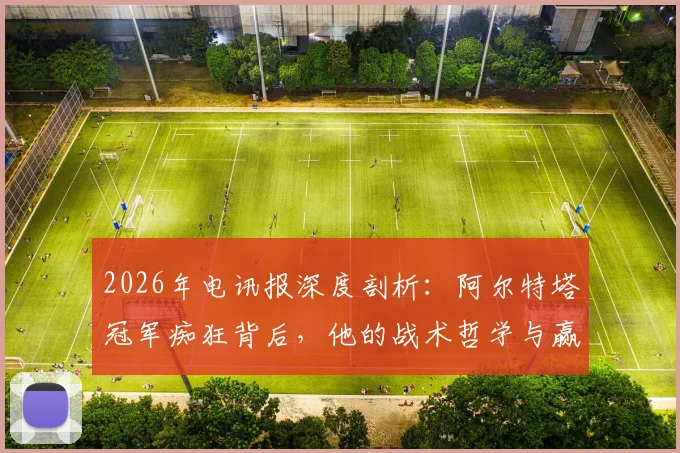 2026年电讯报深度剖析：阿尔特塔冠军痴狂背后，他的战术哲学与赢球方式全解读