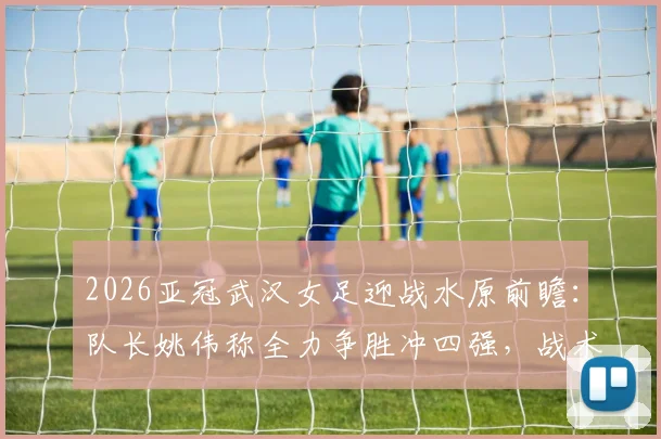 2026亚冠武汉女足迎战水原前瞻:队长姚伟称全力争胜冲四强,战术打法与困难准备全解析