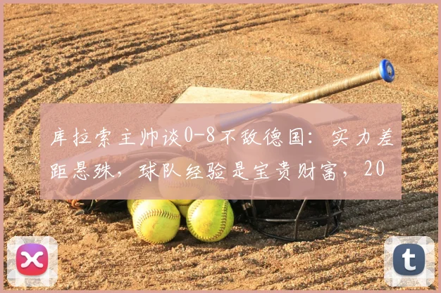 库拉索主帅谈0-8不敌德国：实力差距悬殊，球队经验是宝贵财富，2026征程需正视不足