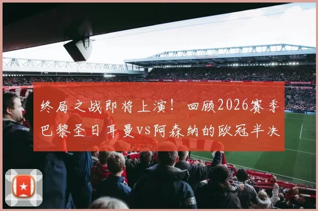 终局之战即将上演！回顾2026赛季巴黎圣日耳曼vs阿森纳的欧冠半决赛经典对决与战术分析