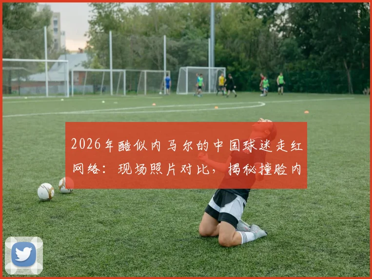 2026年酷似内马尔的中国球迷走红网络：现场照片对比，揭秘撞脸内马尔的真实身份与模仿穿搭