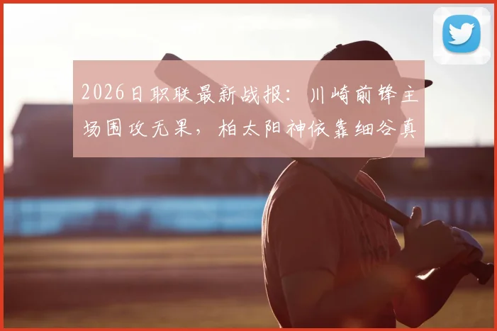 2026日职联最新战报：川崎前锋主场围攻无果，柏太阳神依靠细谷真大关键进球客场全取三分，赛事录像回顾与战术复盘
