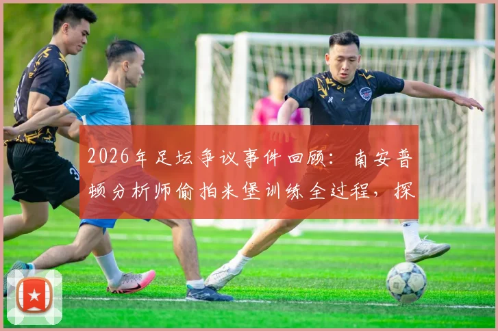 2026年足坛争议事件回顾：南安普顿分析师偷拍米堡训练全过程，探讨职业足球情报战的伦理边界