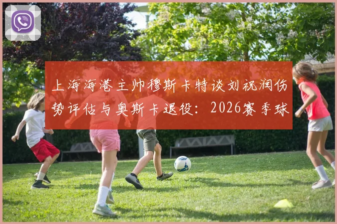 上海海港主帅穆斯卡特谈刘祝润伤势评估与奥斯卡退役：2026赛季球队面临的挑战与调整