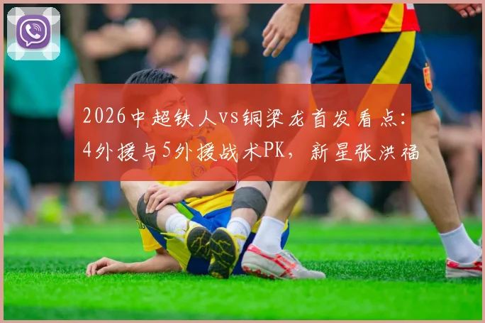 2026中超铁人vs铜梁龙首发看点:4外援与5外援战术PK,新星张洪福首秀前瞻