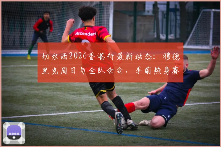 切尔西2026香港行最新动态：穆德里克周日与全队会合，季前热身赛球员名单引关注