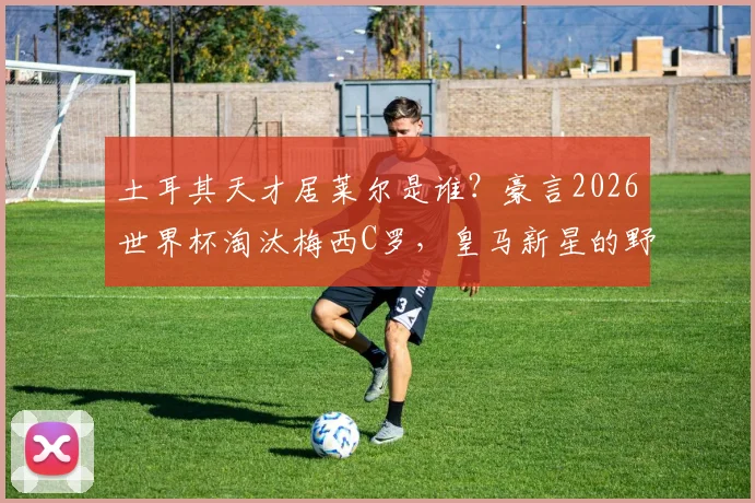 土耳其天才居莱尔是谁？豪言2026世界杯淘汰梅西C罗，皇马新星的野心与实力解析