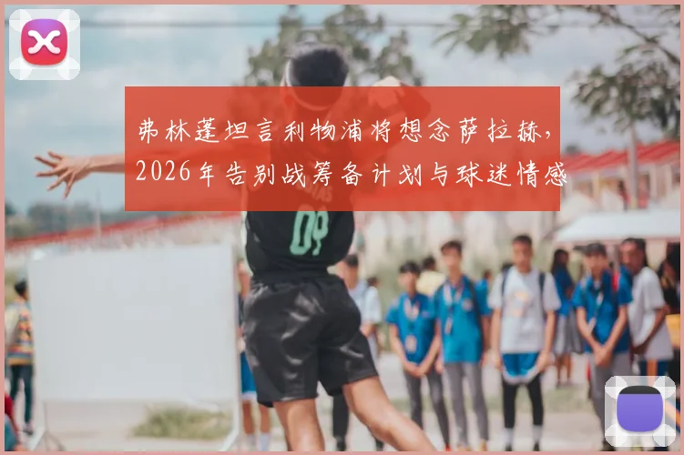 弗林蓬坦言利物浦将想念萨拉赫，2026年告别战筹备计划与球迷情感指南