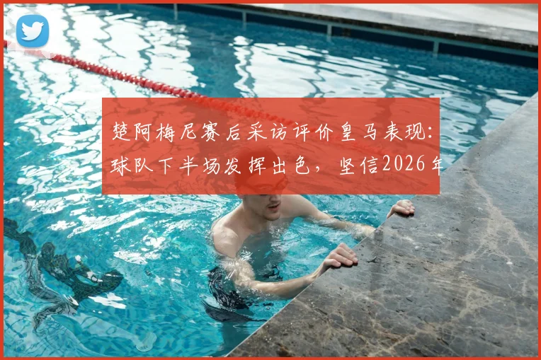 楚阿梅尼赛后采访评价皇马表现:球队下半场发挥出色,坚信2026年能在慕尼黑创造晋级奇迹