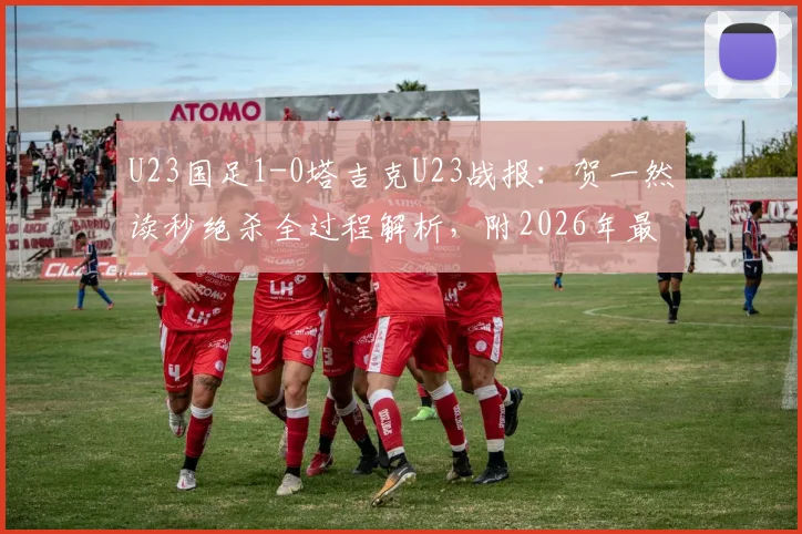 U23国足1-0塔吉克U23战报：贺一然读秒绝杀全过程解析，附2026年最新名单与比赛回放地址