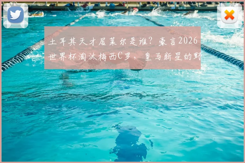 土耳其天才居莱尔是谁？豪言2026世界杯淘汰梅西C罗，皇马新星的野心与实力解析