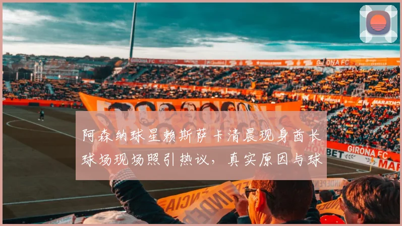 阿森纳球星赖斯萨卡清晨现身酋长球场现场照引热议，真实原因与球迷直击解析