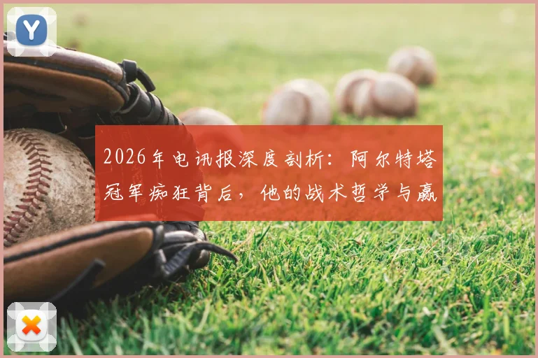 2026年电讯报深度剖析：阿尔特塔冠军痴狂背后，他的战术哲学与赢球方式全解读