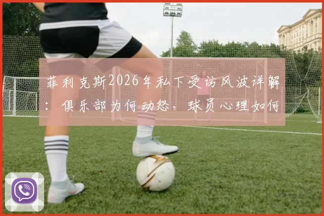 菲利克斯2026年私下受访风波详解：俱乐部为何动怒，球员心理如何调节，足坛类似案例盘点