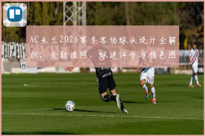 AC米兰2026赛季客场球衣设计全解析：全新谍照、球迷评价与颜色图案细节一览