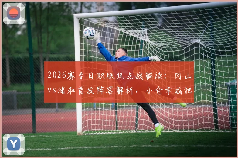 2026赛季日职联焦点战解读：冈山vs浦和首发阵容解析，小仓幸成把关，关根贵大、中岛翔哉出战