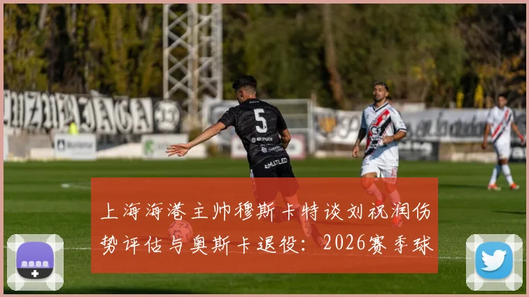 上海海港主帅穆斯卡特谈刘祝润伤势评估与奥斯卡退役：2026赛季球队面临的挑战与调整