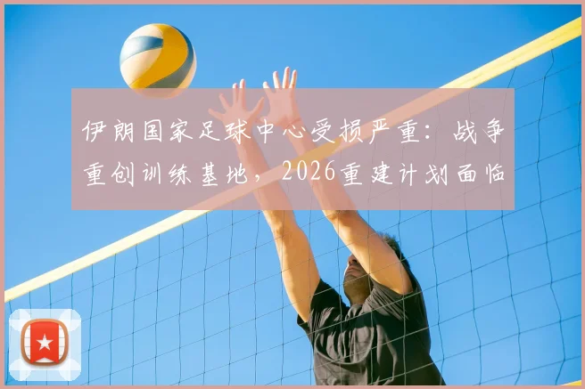 伊朗国家足球中心受损严重:战争重创训练基地,2026重建计划面临哪些挑战?