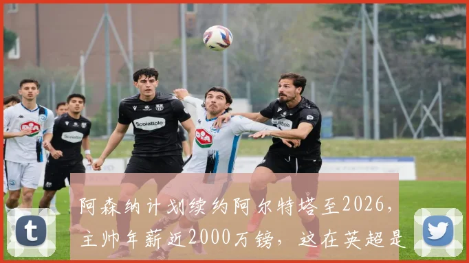 阿森纳计划续约阿尔特塔至2026，主帅年薪近2000万镑，这在英超是什么水平？对枪手未来有何影响？