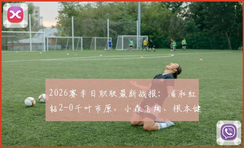 2026赛季日职联最新战报：浦和红钻2-0千叶市原，小森飞绚、根本健太破门建功，附全场视频集锦与赛后分析