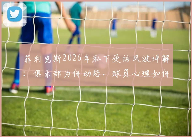 菲利克斯2026年私下受访风波详解：俱乐部为何动怒，球员心理如何调节，足坛类似案例盘点