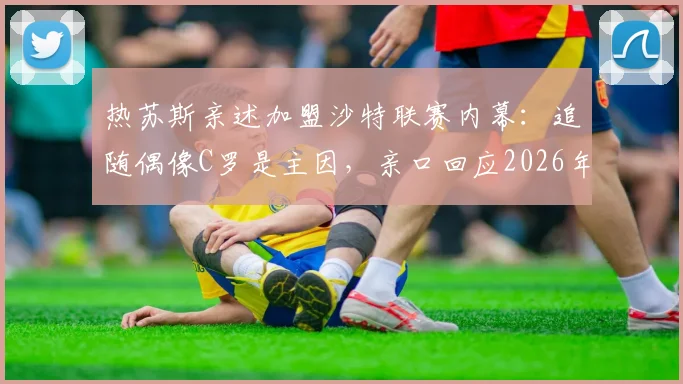 热苏斯亲述加盟沙特联赛内幕:追随偶像C罗是主因,亲口回应2026年接手本菲卡传闻