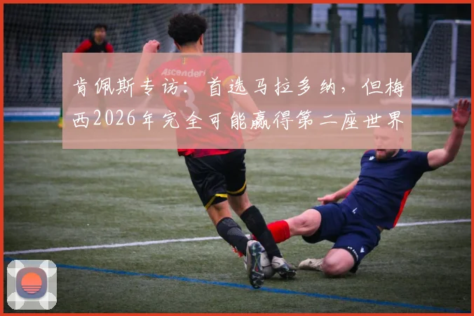 肯佩斯专访：首选马拉多纳，但梅西2026年完全可能赢得第二座世界杯冠军