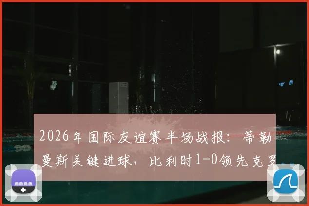 2026年国际友谊赛半场战报：蒂勒曼斯关键进球，比利时1-0领先克罗地亚，附全场战术解析与球员评分