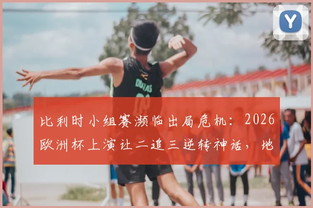 比利时小组赛濒临出局危机：2026欧洲杯上演让二追三逆转神话，地狱归来全过程解析