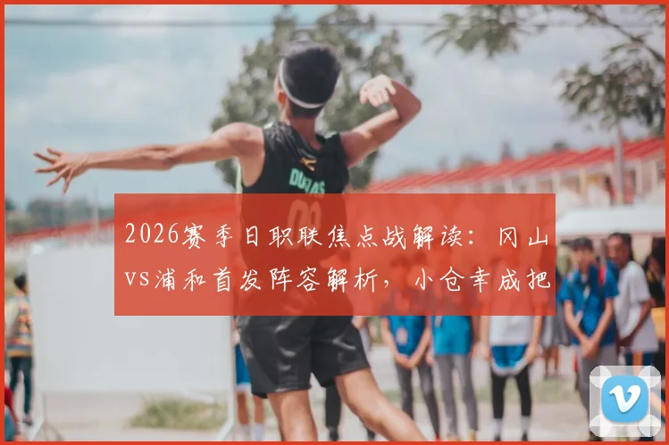 2026赛季日职联焦点战解读：冈山vs浦和首发阵容解析，小仓幸成把关，关根贵大、中岛翔哉出战