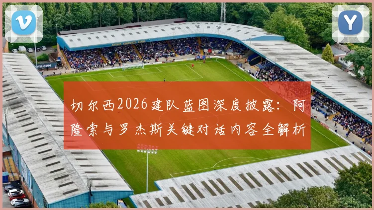切尔西2026建队蓝图深度披露:阿隆索与罗杰斯关键对话内容全解析,蓝军未来计划浮出水面