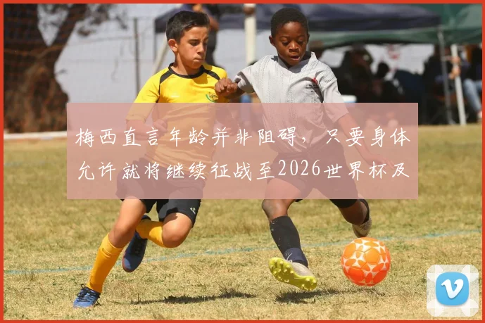梅西直言年龄并非阻碍,只要身体允许就将继续征战至2026世界杯及更远