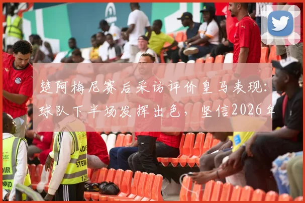楚阿梅尼赛后采访评价皇马表现：球队下半场发挥出色，坚信2026年能在慕尼黑创造晋级奇迹