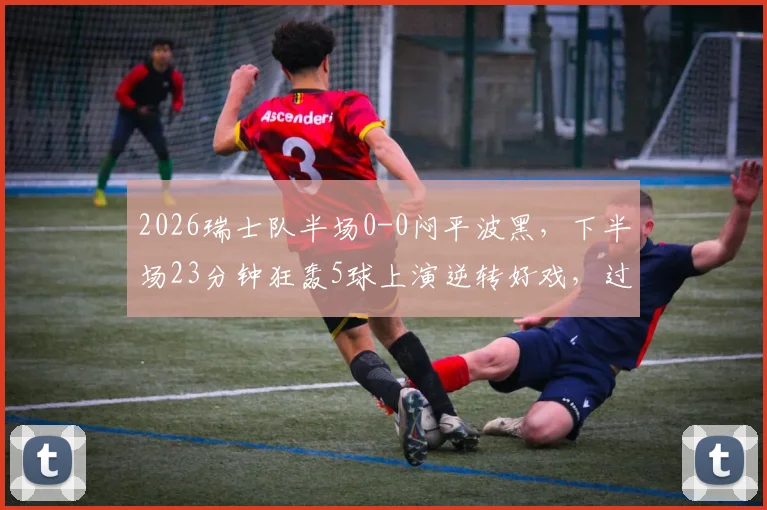 2026瑞士队半场0-0闷平波黑，下半场23分钟狂轰5球上演逆转好戏，过程复盘