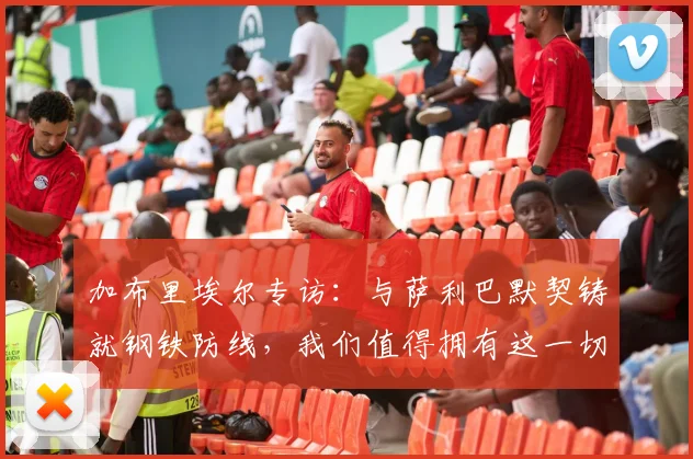 加布里埃尔专访:与萨利巴默契铸就钢铁防线,我们值得拥有这一切荣耀